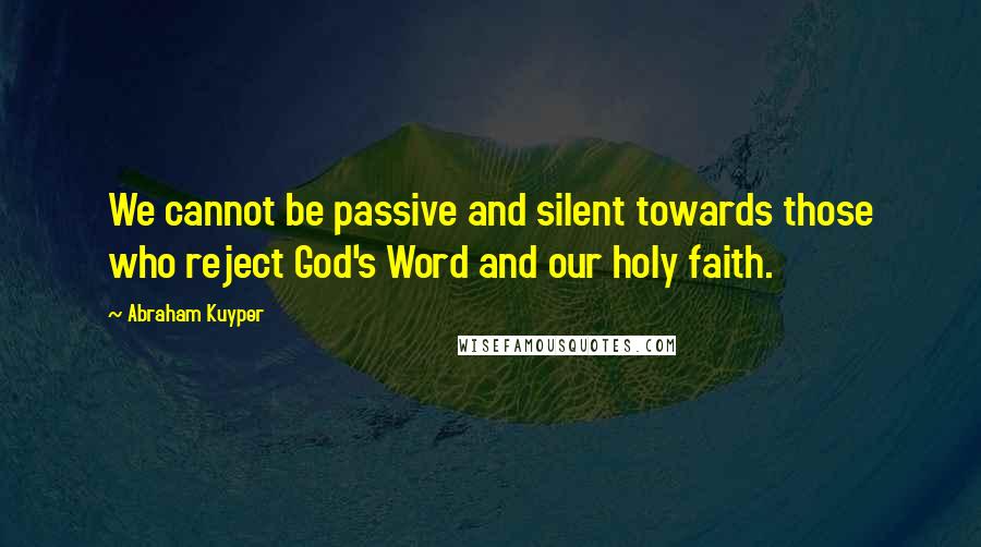 Abraham Kuyper Quotes: We cannot be passive and silent towards those who reject God's Word and our holy faith.