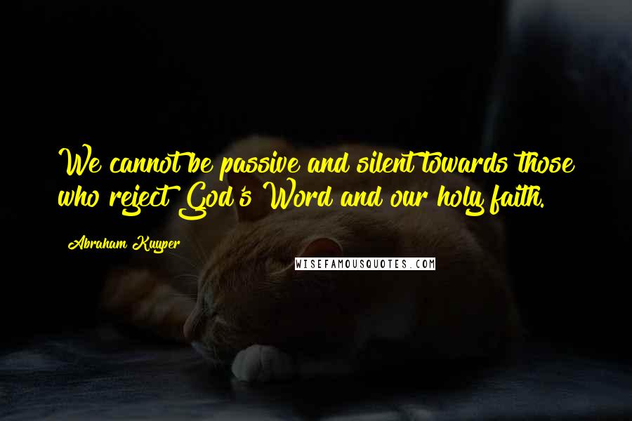 Abraham Kuyper Quotes: We cannot be passive and silent towards those who reject God's Word and our holy faith.