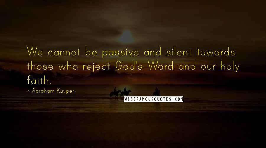 Abraham Kuyper Quotes: We cannot be passive and silent towards those who reject God's Word and our holy faith.