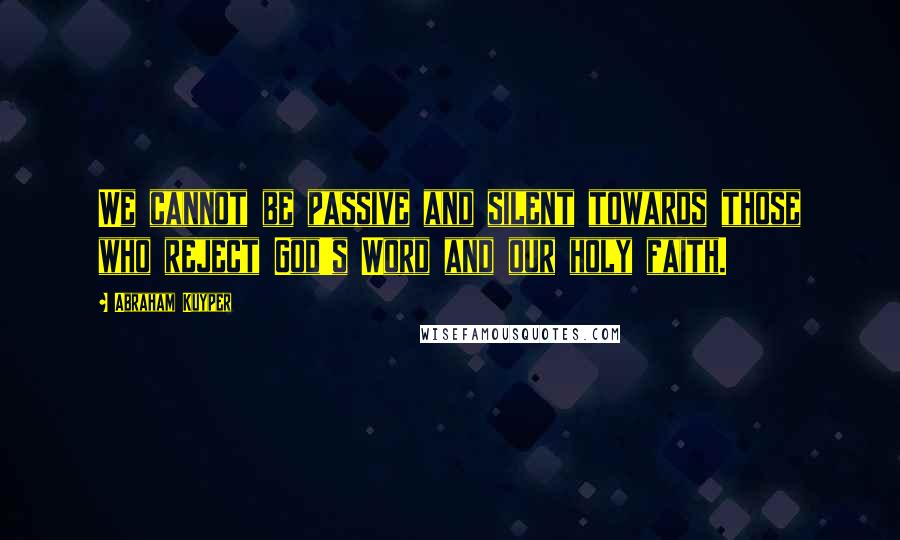 Abraham Kuyper Quotes: We cannot be passive and silent towards those who reject God's Word and our holy faith.