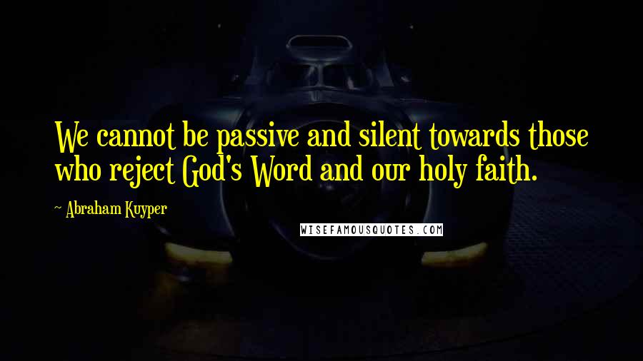 Abraham Kuyper Quotes: We cannot be passive and silent towards those who reject God's Word and our holy faith.