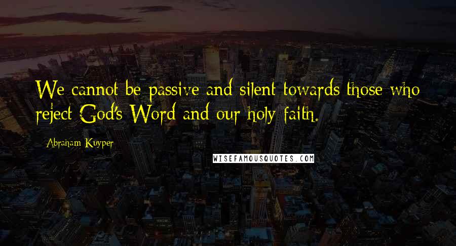 Abraham Kuyper Quotes: We cannot be passive and silent towards those who reject God's Word and our holy faith.