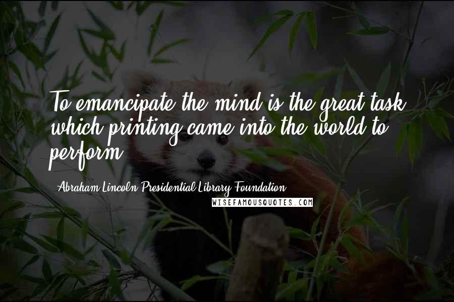 Abraham Lincoln Presidential Library Foundation Quotes: To emancipate the mind is the great task which printing came into the world to perform.