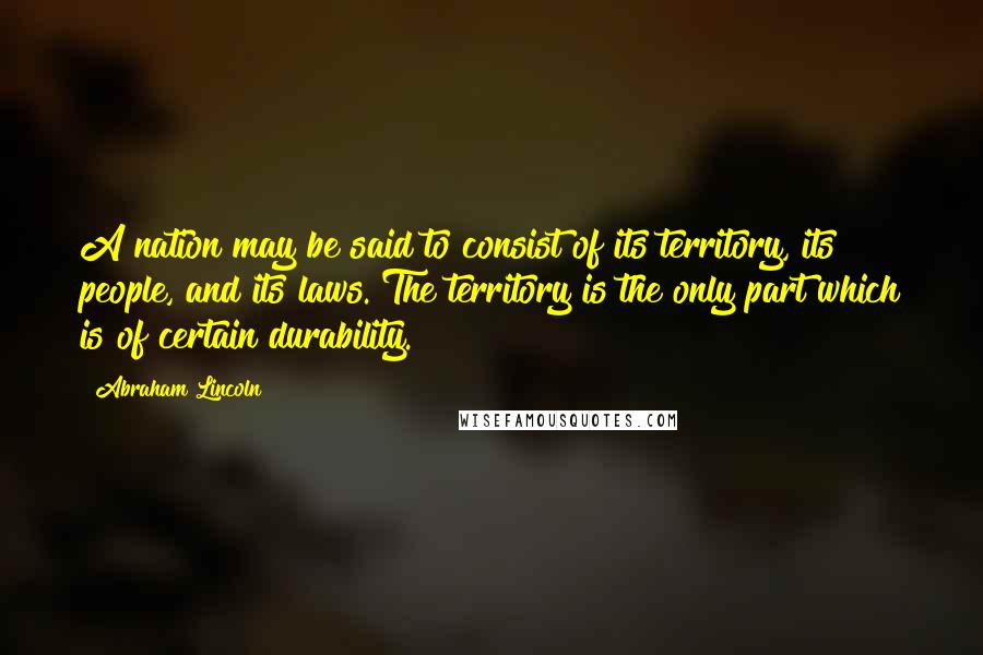 Abraham Lincoln Quotes: A nation may be said to consist of its territory, its people, and its laws. The territory is the only part which is of certain durability.