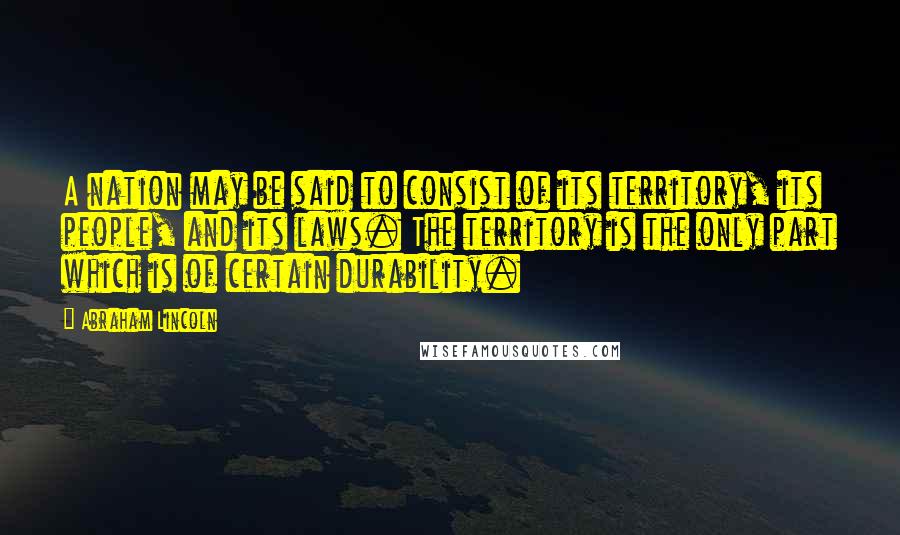 Abraham Lincoln Quotes: A nation may be said to consist of its territory, its people, and its laws. The territory is the only part which is of certain durability.