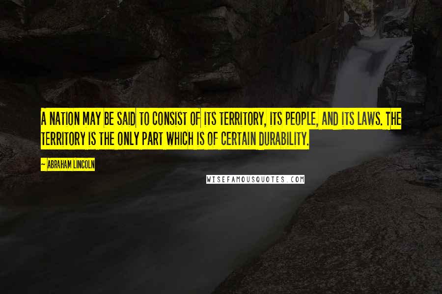 Abraham Lincoln Quotes: A nation may be said to consist of its territory, its people, and its laws. The territory is the only part which is of certain durability.