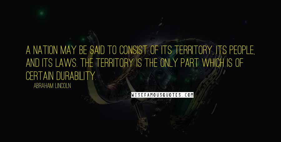 Abraham Lincoln Quotes: A nation may be said to consist of its territory, its people, and its laws. The territory is the only part which is of certain durability.