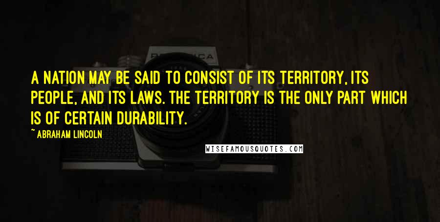 Abraham Lincoln Quotes: A nation may be said to consist of its territory, its people, and its laws. The territory is the only part which is of certain durability.