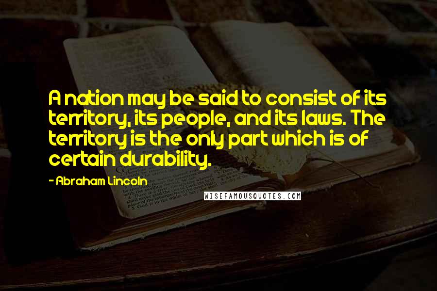 Abraham Lincoln Quotes: A nation may be said to consist of its territory, its people, and its laws. The territory is the only part which is of certain durability.