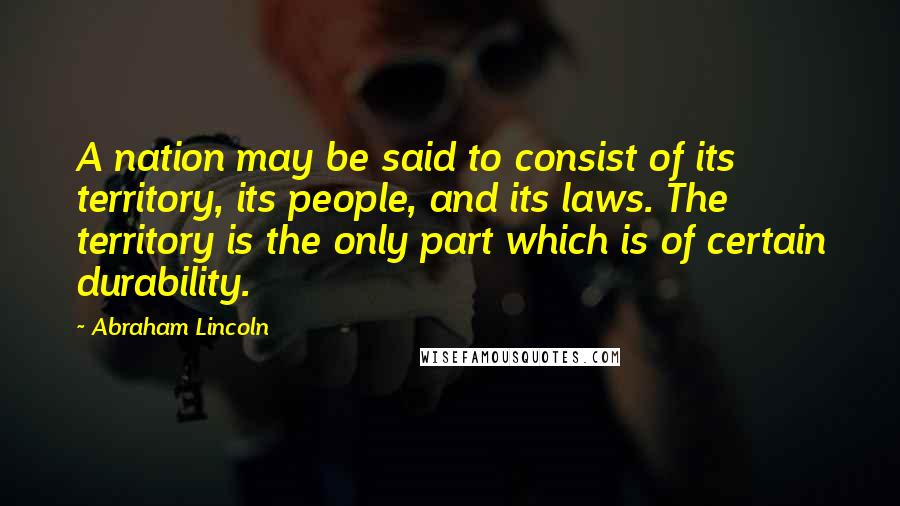 Abraham Lincoln Quotes: A nation may be said to consist of its territory, its people, and its laws. The territory is the only part which is of certain durability.