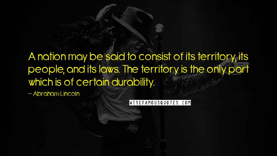 Abraham Lincoln Quotes: A nation may be said to consist of its territory, its people, and its laws. The territory is the only part which is of certain durability.