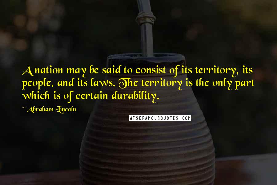 Abraham Lincoln Quotes: A nation may be said to consist of its territory, its people, and its laws. The territory is the only part which is of certain durability.
