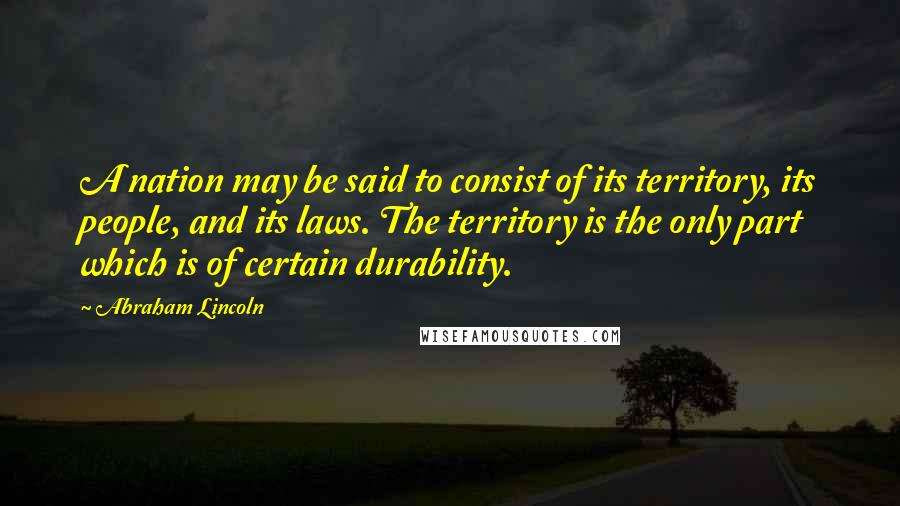 Abraham Lincoln Quotes: A nation may be said to consist of its territory, its people, and its laws. The territory is the only part which is of certain durability.