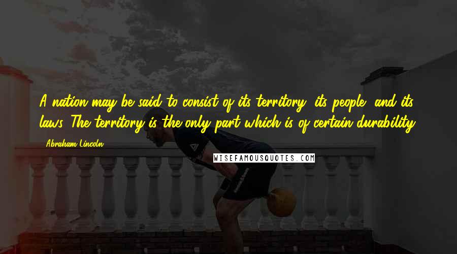 Abraham Lincoln Quotes: A nation may be said to consist of its territory, its people, and its laws. The territory is the only part which is of certain durability.