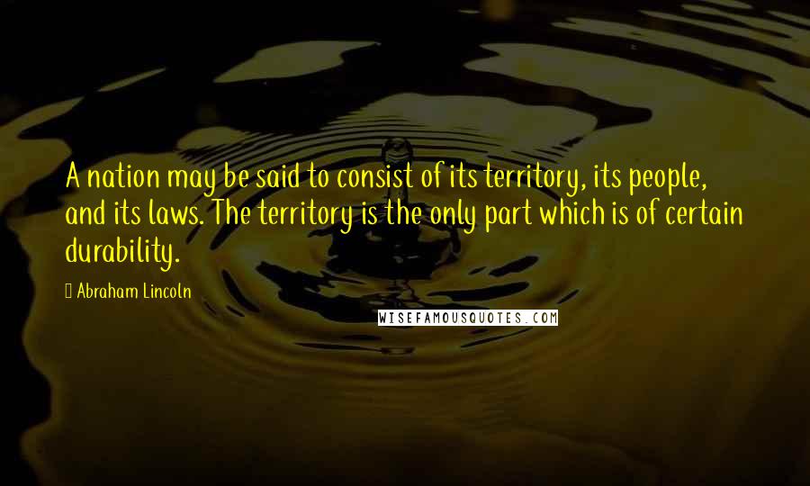 Abraham Lincoln Quotes: A nation may be said to consist of its territory, its people, and its laws. The territory is the only part which is of certain durability.