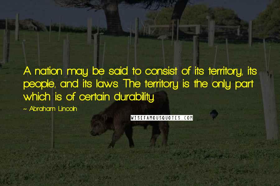 Abraham Lincoln Quotes: A nation may be said to consist of its territory, its people, and its laws. The territory is the only part which is of certain durability.