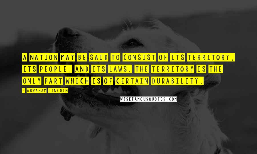 Abraham Lincoln Quotes: A nation may be said to consist of its territory, its people, and its laws. The territory is the only part which is of certain durability.