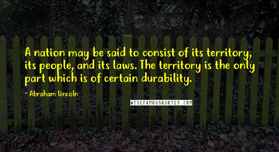 Abraham Lincoln Quotes: A nation may be said to consist of its territory, its people, and its laws. The territory is the only part which is of certain durability.