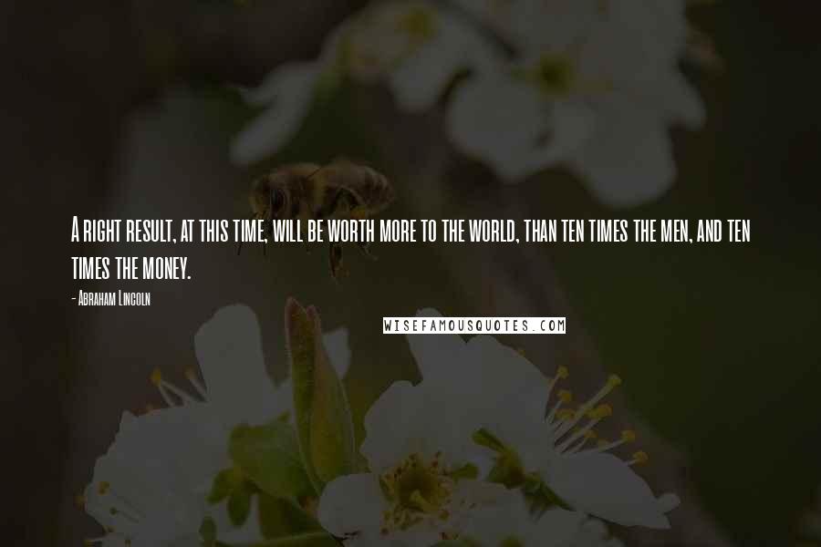 Abraham Lincoln Quotes: A right result, at this time, will be worth more to the world, than ten times the men, and ten times the money.