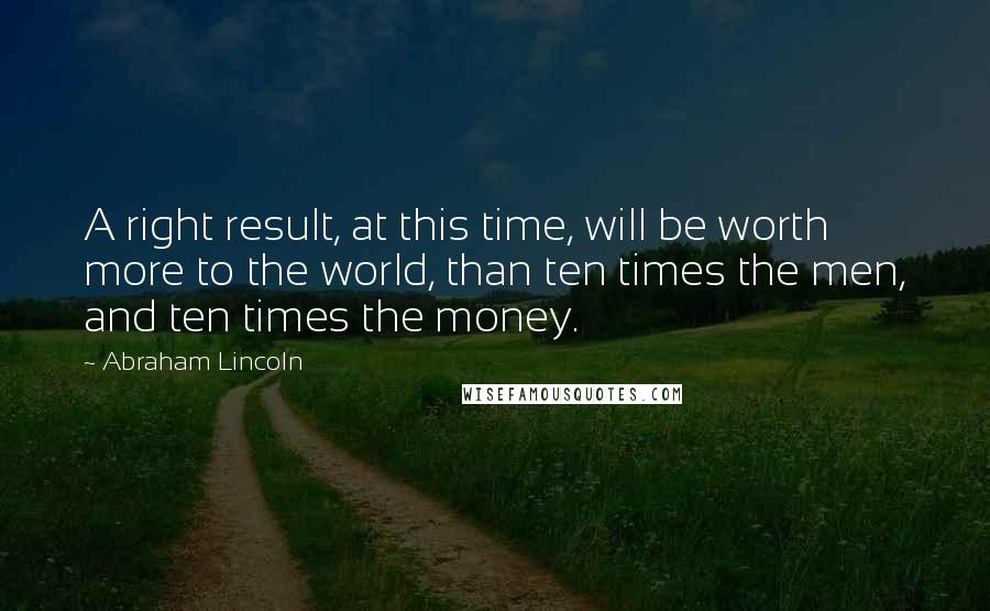 Abraham Lincoln Quotes: A right result, at this time, will be worth more to the world, than ten times the men, and ten times the money.