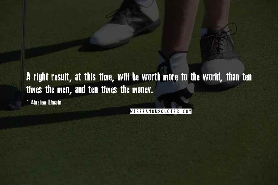 Abraham Lincoln Quotes: A right result, at this time, will be worth more to the world, than ten times the men, and ten times the money.