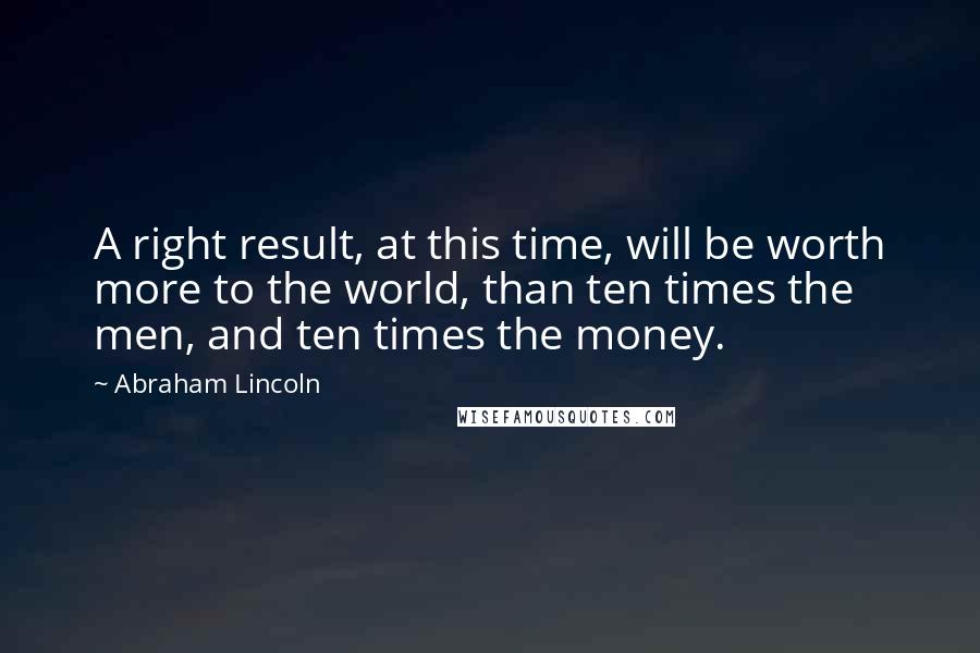 Abraham Lincoln Quotes: A right result, at this time, will be worth more to the world, than ten times the men, and ten times the money.