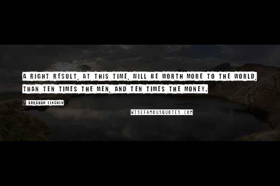 Abraham Lincoln Quotes: A right result, at this time, will be worth more to the world, than ten times the men, and ten times the money.