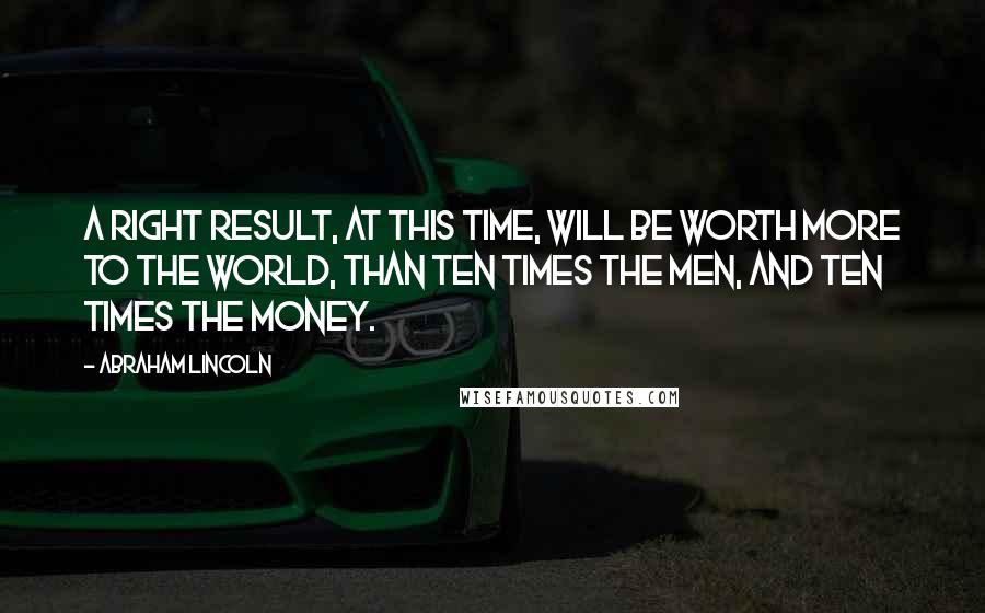 Abraham Lincoln Quotes: A right result, at this time, will be worth more to the world, than ten times the men, and ten times the money.
