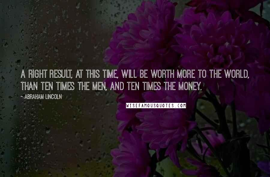 Abraham Lincoln Quotes: A right result, at this time, will be worth more to the world, than ten times the men, and ten times the money.