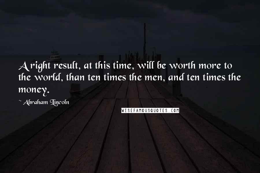 Abraham Lincoln Quotes: A right result, at this time, will be worth more to the world, than ten times the men, and ten times the money.