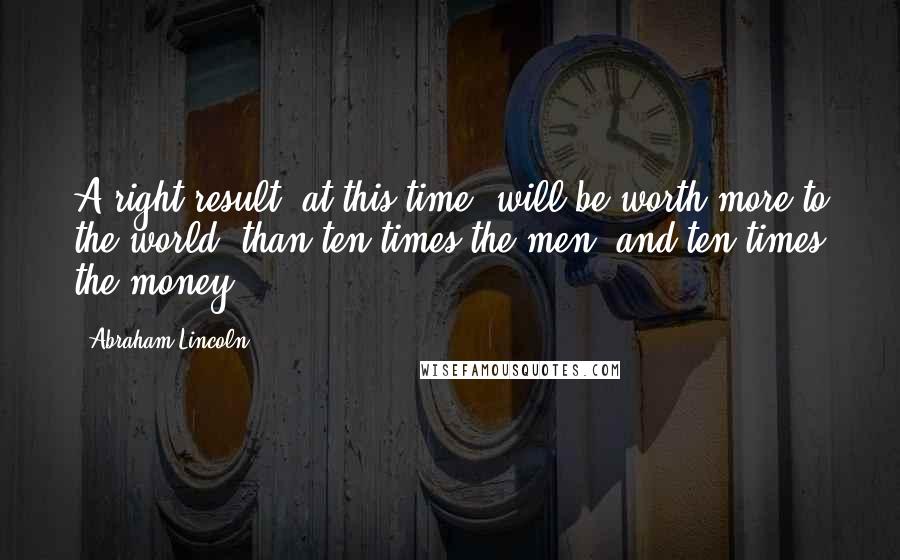 Abraham Lincoln Quotes: A right result, at this time, will be worth more to the world, than ten times the men, and ten times the money.