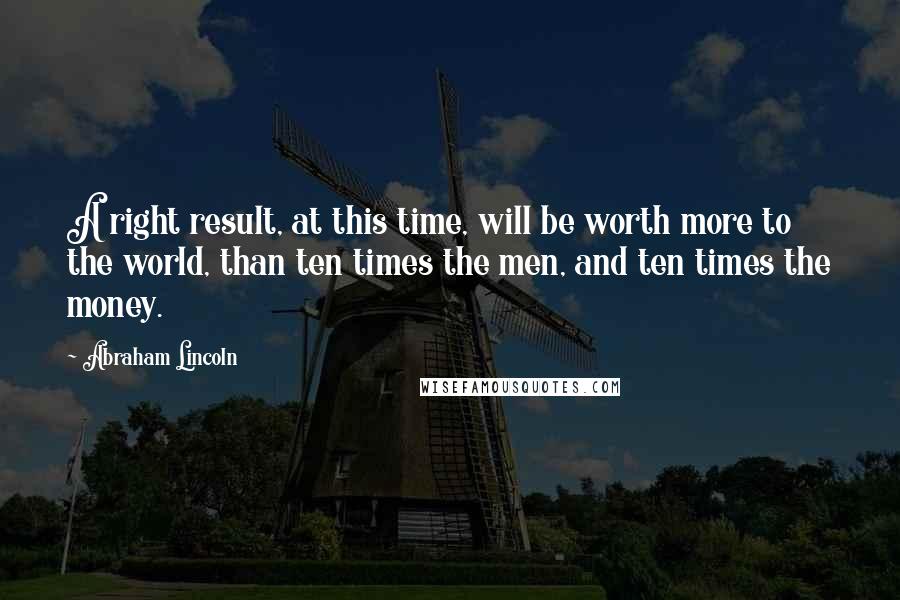 Abraham Lincoln Quotes: A right result, at this time, will be worth more to the world, than ten times the men, and ten times the money.