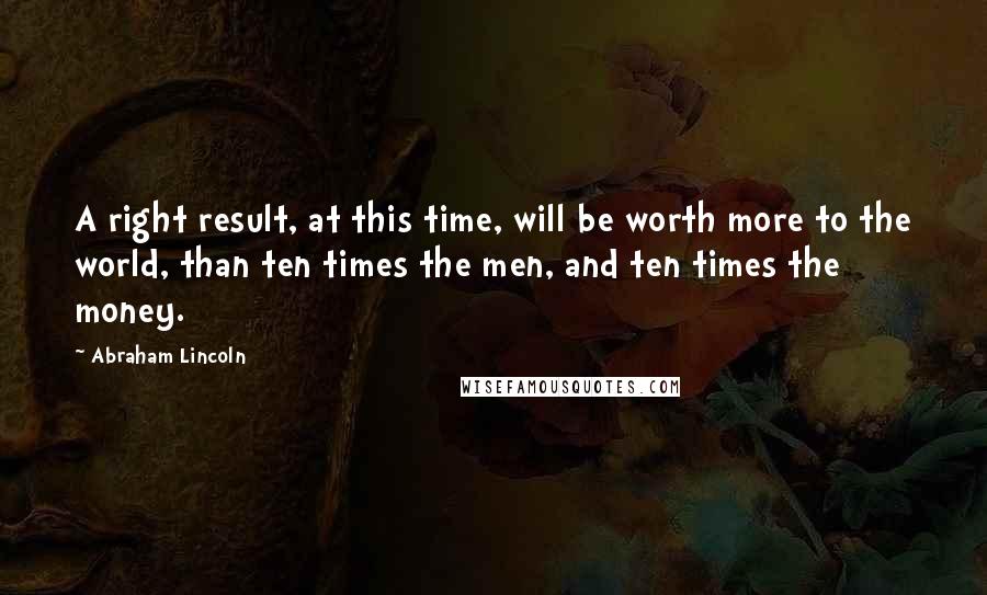 Abraham Lincoln Quotes: A right result, at this time, will be worth more to the world, than ten times the men, and ten times the money.