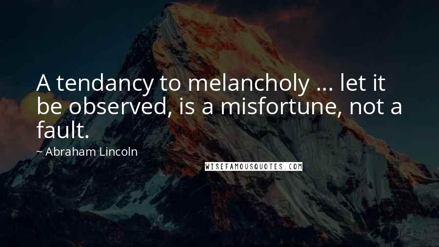 Abraham Lincoln Quotes: A tendancy to melancholy ... let it be observed, is a misfortune, not a fault.