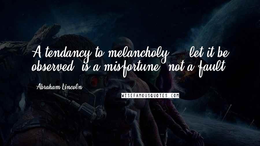 Abraham Lincoln Quotes: A tendancy to melancholy ... let it be observed, is a misfortune, not a fault.