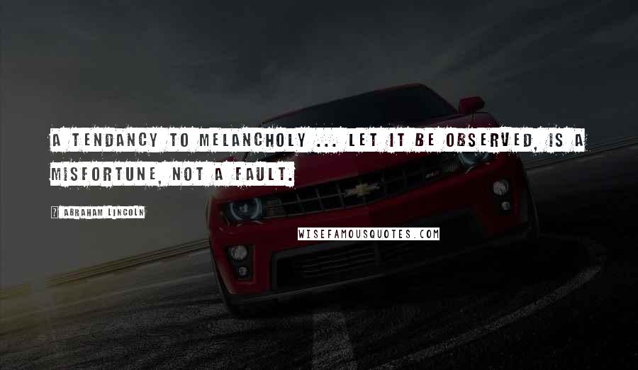 Abraham Lincoln Quotes: A tendancy to melancholy ... let it be observed, is a misfortune, not a fault.