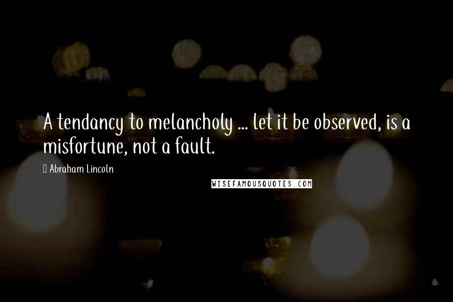 Abraham Lincoln Quotes: A tendancy to melancholy ... let it be observed, is a misfortune, not a fault.