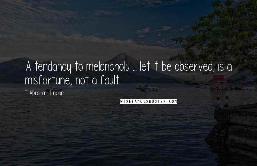 Abraham Lincoln Quotes: A tendancy to melancholy ... let it be observed, is a misfortune, not a fault.