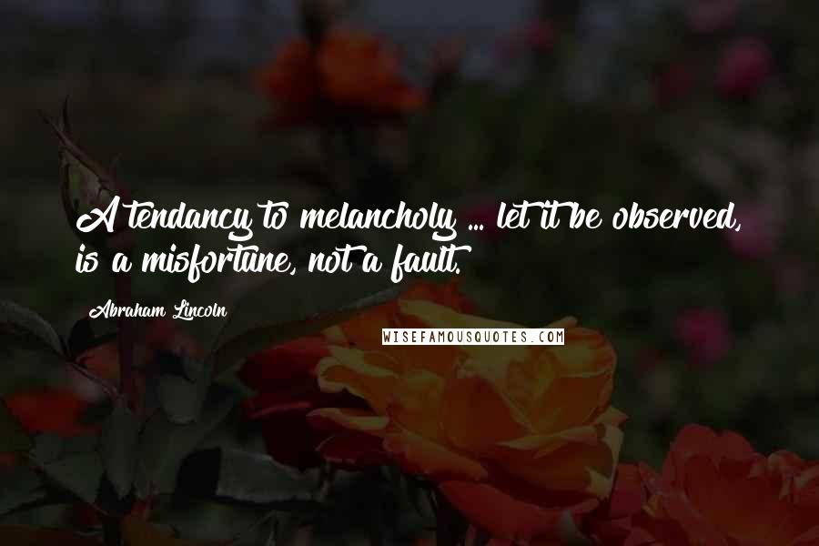 Abraham Lincoln Quotes: A tendancy to melancholy ... let it be observed, is a misfortune, not a fault.