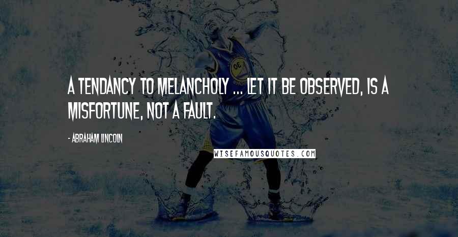 Abraham Lincoln Quotes: A tendancy to melancholy ... let it be observed, is a misfortune, not a fault.