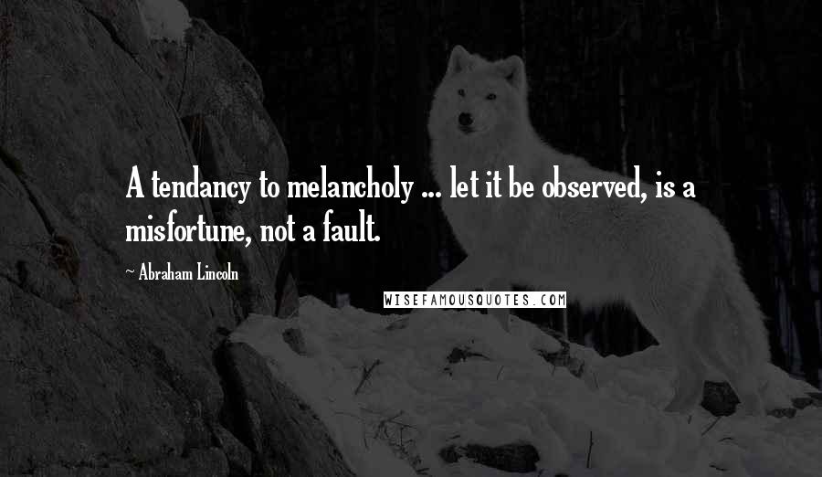 Abraham Lincoln Quotes: A tendancy to melancholy ... let it be observed, is a misfortune, not a fault.