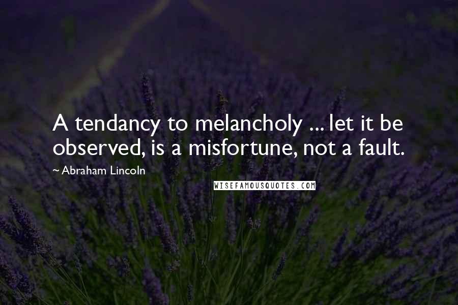 Abraham Lincoln Quotes: A tendancy to melancholy ... let it be observed, is a misfortune, not a fault.