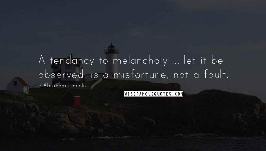 Abraham Lincoln Quotes: A tendancy to melancholy ... let it be observed, is a misfortune, not a fault.