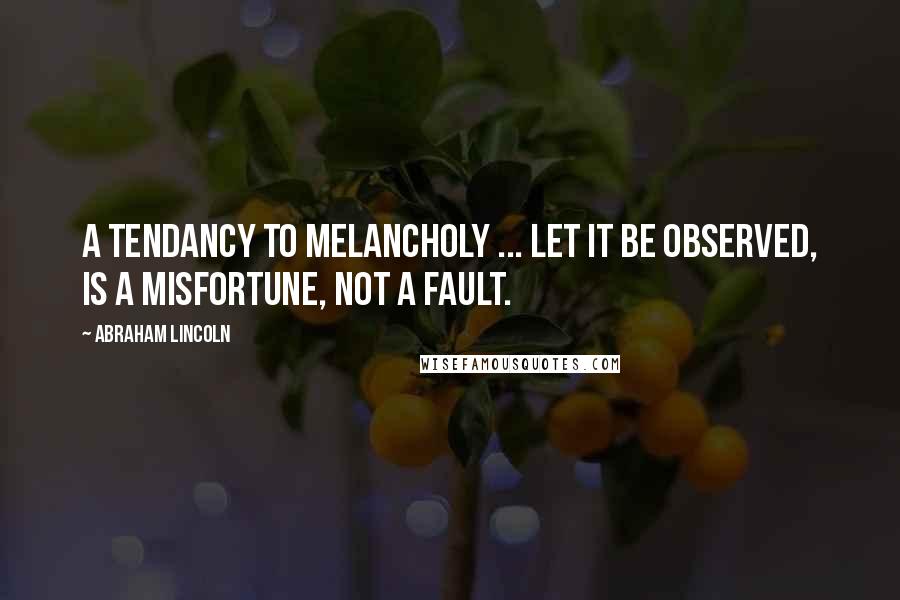 Abraham Lincoln Quotes: A tendancy to melancholy ... let it be observed, is a misfortune, not a fault.