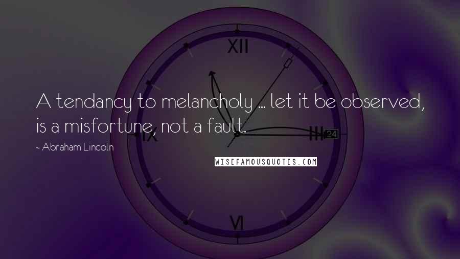 Abraham Lincoln Quotes: A tendancy to melancholy ... let it be observed, is a misfortune, not a fault.