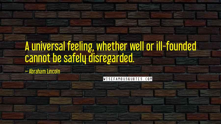 Abraham Lincoln Quotes: A universal feeling, whether well or ill-founded cannot be safely disregarded.