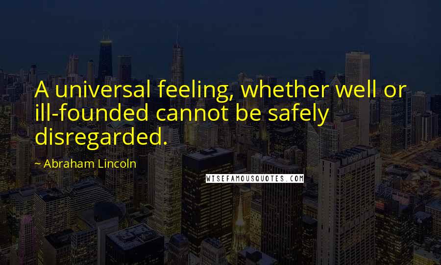 Abraham Lincoln Quotes: A universal feeling, whether well or ill-founded cannot be safely disregarded.