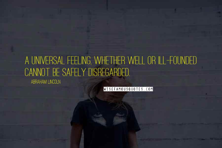 Abraham Lincoln Quotes: A universal feeling, whether well or ill-founded cannot be safely disregarded.