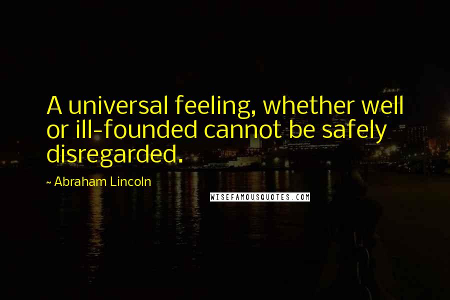 Abraham Lincoln Quotes: A universal feeling, whether well or ill-founded cannot be safely disregarded.