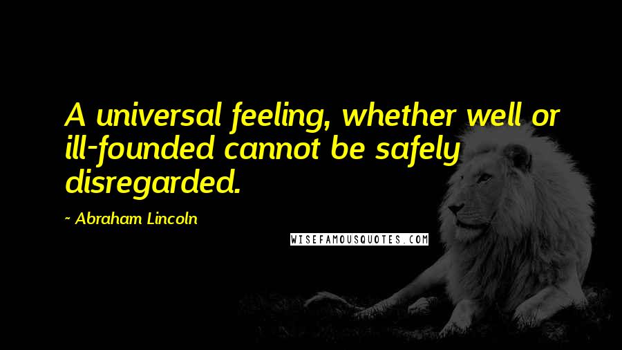 Abraham Lincoln Quotes: A universal feeling, whether well or ill-founded cannot be safely disregarded.